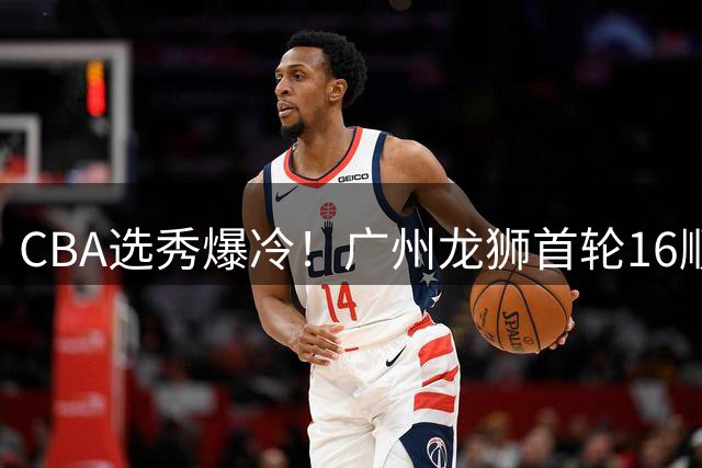 CBA选秀爆冷！广州龙狮首轮16顺位锁定内蒙古大学后卫林绍阳
